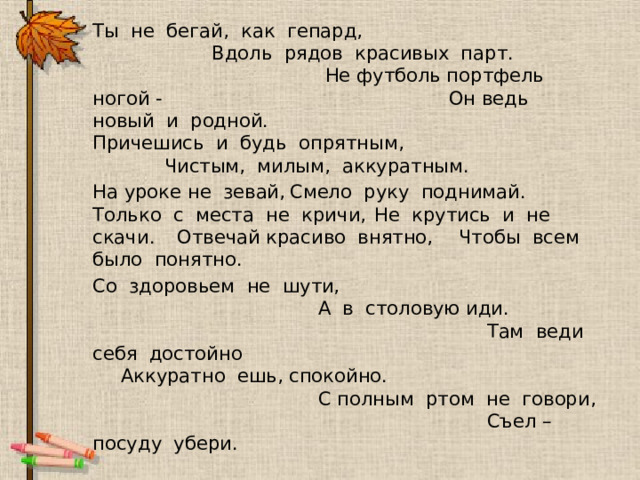  Ты не бегай, как гепард, Вдоль рядов красивых парт. Не футболь портфель ногой - Он ведь новый и родной. Причешись и будь опрятным, Чистым, милым, аккуратным.     На уроке не зевай,       Смело руку поднимай.      Только с места не кричи,      Не крутись и не скачи.      Отвечай красиво внятно,      Чтобы всем было понятно.   Со здоровьем не шути,  А в столовую иди.  Там веди себя достойно  Аккуратно ешь, спокойно.  С полным ртом не говори,  Съел – посуду убери. 