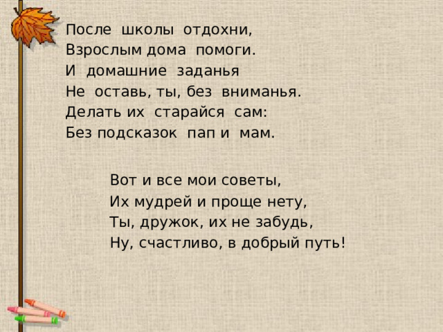   После школы отдохни,   Взрослым дома помоги.   И домашние заданья   Не оставь, ты, без вниманья.   Делать их старайся сам:   Без подсказок пап и мам.     Вот и все мои советы,     Их мудрей и проще нету,     Ты, дружок, их не забудь,     Ну, счастливо, в добрый путь! 