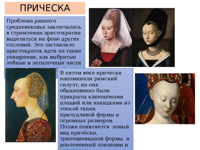 ПРИЧЕСКА Проблема раннего средневековья заключалась в стремлении аристократии выделиться на фоне других сословий. Это заставляло аристократок идти на такие ухищрения, как выбритые лобные и затылочные части головы; полное отсутствие ресниц и бровей. В пятом веке прически напоминали римский силуэт, но они обыкновенно были прикрыты капюшонами плащей или накидками из тонкой ткани причудливой формы и огромных размеров. Позже появляется новый вид причёски, трапециевидной формы и дополненный локонами и косичками. 