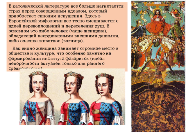 В католической литературе все больше нагнетается страх перед совершенным идеалом, который приобретает синоним искушения. Здесь в Европейской мифологии все тесно смешивается с идеей перевоплощений и переселения душ. В основном это либо человек (чаще женщина), обладающий неординарными внешними данными, либо опасное животное (волчица).  Как видно женщина занимает огромное место в обществе и культуре, что особенно заметно на формировании института фавориток (идеал непорочности актуален только для раннего средневековья). 