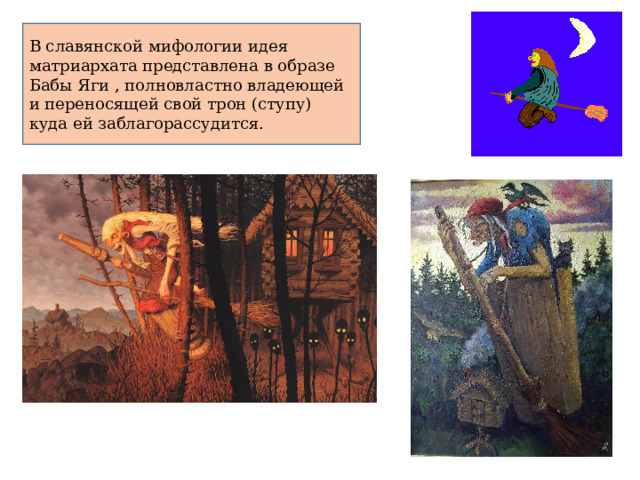 В славянской мифологии идея матриархата представлена в образе Бабы Яги , полновластно владеющей и переносящей свой трон (ступу) куда ей заблагорассудится. 