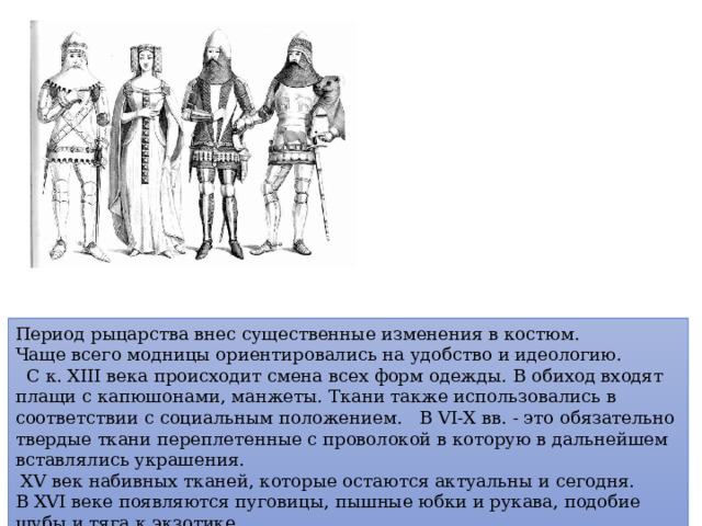 Период рыцарства внес существенные изменения в костюм. Чаще всего модницы ориентировались на удобство и идеологию.  С к. XIII века происходит смена всех форм одежды.  В обиход входят плащи с капюшонами, манжеты. Ткани также использовались в соответствии с социальным положением. В VI- Х вв. - это обязательно твердые ткани переплетенные с проволокой в которую в дальнейшем вставлялись украшения.  Х V век набивных тканей, которые остаются актуальны и сегодня. В Х VI веке появляются пуговицы, пышные юбки и рукава, подобие шубы и тяга к экзотике. 