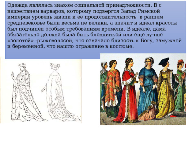 Одежда являлась знаком социальной принадлежности. В с нашествием варваров, которому подвергся Запад Римской империи уровень жизни и ее продолжительность в раннем средневековье были весьма не велики, а значит и идеал красоты был подчинен особым требованиям времени. В идеале, дама обязательно должна была быть блондинкой или еще лучше «золотой» -рыжеволосой, что означало близость к Богу, замужней и беременной, что нашло отражение в костюме. 