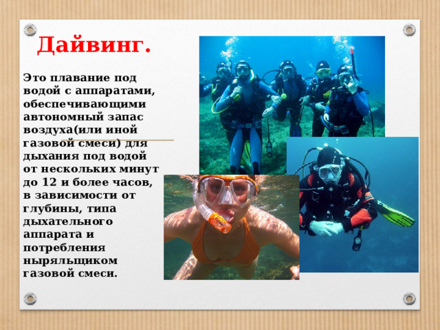Дайвинг. Это плавание под водой с аппаратами, обеспечивающими автономный запас воздуха(или иной газовой смеси) для дыхания под водой от нескольких минут до 12 и более часов, в зависимости от глубины, типа дыхательного аппарата и потребления ныряльщиком газовой смеси.  