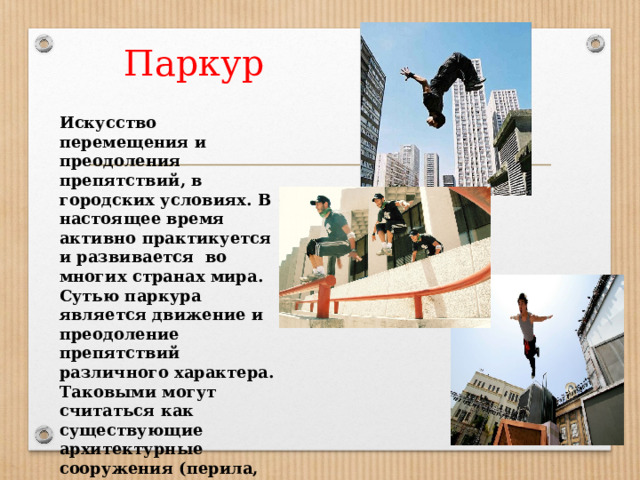 Паркур Искусство перемещения и преодоления препятствий, в городских условиях. В настоящее время активно практикуется и развивается во многих странах мира. Сутью паркура является движение и преодоление препятствий различного характера. Таковыми могут считаться как существующие архитектурные сооружения (перила, парапеты, стены и пр.), так и специально изготовленные конструкции 