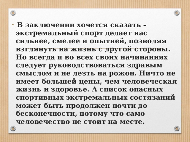  В заключении хочется сказать – экстремальный спорт делает нас сильнее, смелее и опытней, позволяя взглянуть на жизнь с другой стороны. Но всегда и во всех своих начинаниях следует руководствоваться здравым смыслом и не лезть на рожон. Ничто не имеет большей цены, чем человеческая жизнь и здоровье. А список опасных спортивных экстремальных состязаний может быть продолжен почти до бесконечности, потому что само человечество не стоит на месте. 