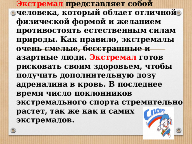 Экстремал  представляет собой человека, который облает отличной физической формой и желанием противостоять естественным силам природы. Как правило, экстремалы очень смелые, бесстрашные и азартные люди. Экстремал готов рисковать своим здоровьем, чтобы получить дополнительную дозу адреналина в кровь. В последнее время число поклонников экстремального спорта стремительно растет, так же как и самих экстремалов.   