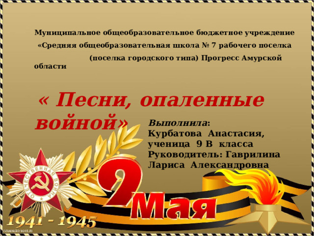   Муниципальное общеобразовательное бюджетное учреждение «Средняя общеобразовательная школа № 7 рабочего поселка  (поселка городского типа) Прогресс Амурской области    « Песни, опаленные войной» Выполнила : Курбатова Анастасия, ученица 9 В класса Руководитель: Гаврилина Лариса Александровна 