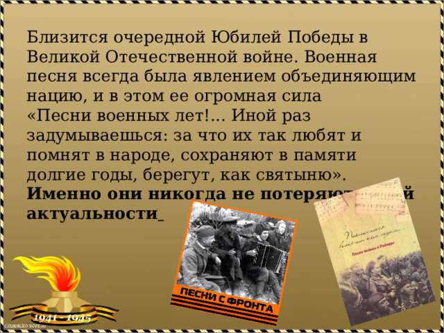 Близится очередной Юбилей Победы в Великой Отечественной войне. Военная песня всегда была явлением объединяющим нацию, и в этом ее огромная сила  «Песни военных лет!... Иной раз задумываешься: за что их так любят и помнят в народе, сохраняют в памяти долгие годы, берегут, как святыню».   Именно они никогда не потеряют своей актуальности    