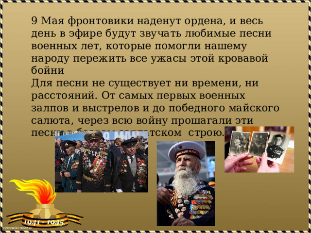 9 Мая фронтовики наденут ордена, и весь день в эфире будут звучать любимые песни военных лет, которые помогли нашему народу пережить все ужасы этой кровавой бойни  Для песни не существует ни времени, ни расстояний. От самых первых военных залпов и выстрелов и до победного майского салюта, через всю войну прошагали эти песни в боевом солдатском строю.     