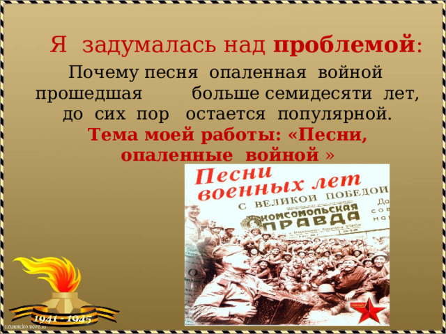 Я задумалась над проблемой : Почему песня опаленная войной прошедшая больше семидесяти лет, до сих пор остается популярной.  Тема моей работы: «Песни, опаленные войной »   