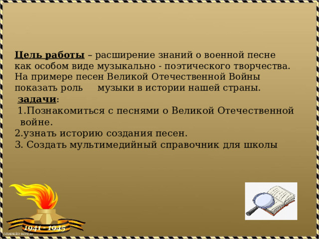 Цель работы – расширение знаний о военной песне как особом виде музыкально - поэтического творчества. На примере песен Великой Отечественной Войны показать роль музыки в истории нашей страны.   задачи :  1.Познакомиться с песнями о Великой Отечественной войне.  2.узнать историю создания песен.  3. Создать мультимедийный справочник для школы   