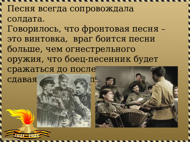 Песня всегда сопровождала солдата.  Говорилось, что фронтовая песня – это винтовка, враг боится песни больше, чем огнестрельного оружия, что боец-песенник будет сражаться до последнего, не сдаваясь, не отступая. 