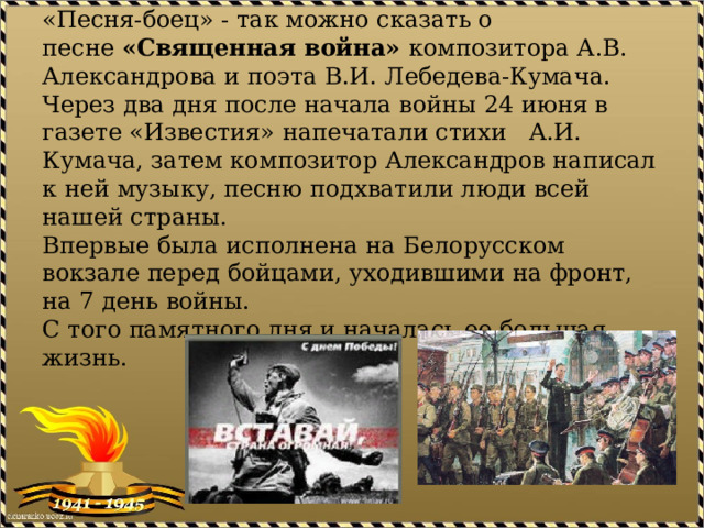 «Песня-боец» - так можно сказать о песне  «Священная война»  композитора А.В. Александрова и поэта В.И. Лебедева-Кумача.  Через два дня после начала войны 24 июня в газете «Известия» напечатали стихи А.И. Кумача, затем композитор Александров написал к ней музыку, песню подхватили люди всей нашей страны.  Впервые была исполнена на Белорусском вокзале перед бойцами, уходившими на фронт, на 7 день войны.   С того памятного дня и началась ее большая жизнь. 