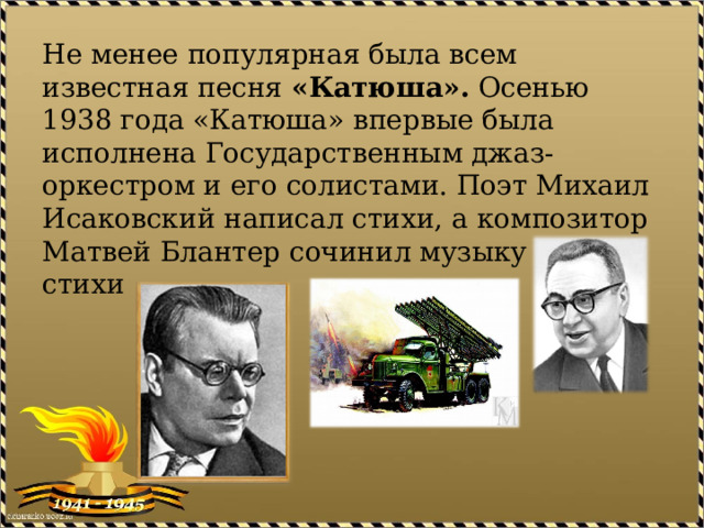 Не менее популярная была всем известная песня  «Катюша».  Осенью 1938 года «Катюша» впервые была исполнена Государственным джаз-оркестром и его солистами. Поэт Михаил Исаковский написал стихи, а композитор Матвей Блантер сочинил музыку на эти стихи 