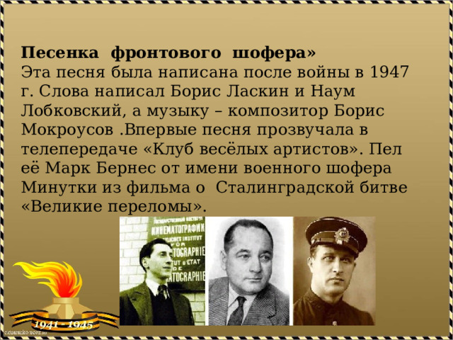 Песенка фронтового шофера»  Эта песня была написана после войны в 1947 г. Слова написал Борис Ласкин и Наум Лобковский, а музыку – композитор Борис Мокроусов .Впервые песня прозвучала в телепередаче «Клуб весёлых артистов». Пел её Марк Бернес от имени военного шофера Минутки из фильма о Сталинградской битве «Великие переломы».   