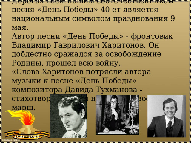 Песня «День Победы»  Дорогая всем нашим соотечественникам песня «День Победы» 40 ет является национальным символом празднования 9 мая.  Автор песни «День Победы» - фронтовик Владимир Гаврилович Харитонов. Он доблестно сражался за освобождение Родины, прошел всю войну.  «Слова Харитонов потрясли автора музыки к песне «День Победы» композитора Давида Тухманова - стихотворный ритм навеял ему военный марш.   