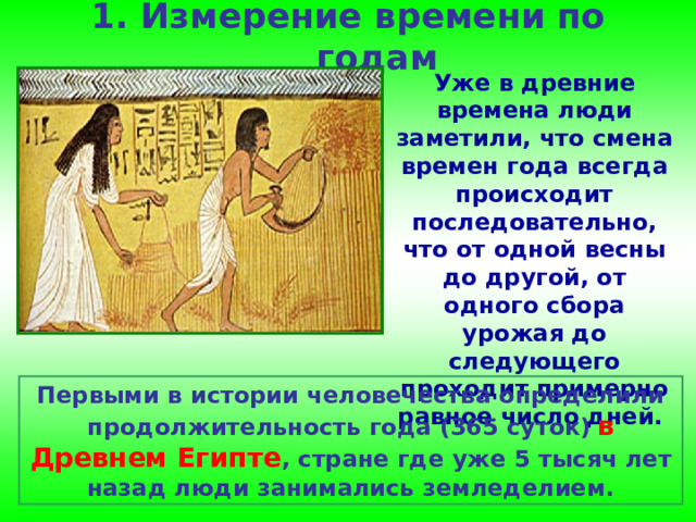 1. Измерение времени по годам   Уже в древние времена люди заметили, что смена времен года всегда происходит последовательно, что от одной весны до другой, от одного сбора урожая до следующего проходит примерно равное число дней. Первыми в истории человечества определили продолжительность года (365 суток)  в Древнем Египте , стране где уже 5 тысяч лет назад люди занимались земледелием. 