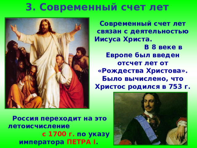 3. Современный счет лет Современный счет лет связан с деятельностью Иисуса Христа. В 8 веке в Европе был введен отсчет лет от «Рождества Христова». Было вычислено, что Христос родился в 753 г.  от основания Рима. Россия переходит на это летоисчисление с 1700 г. по указу императора ПЕТРА I . 