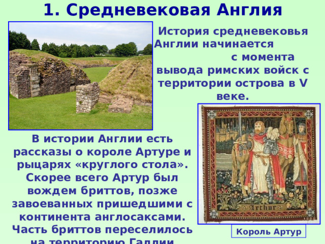 1. Средневековая Англия История средневековья Англии начинается с момента вывода римских войск с территории острова в V веке. В истории Англии есть рассказы о короле Артуре и рыцарях «круглого стола». Скорее всего Артур был вождем бриттов, позже завоеванных пришедшими с континента англосаксами. Часть бриттов переселилось на территорию Галлии (Бретань). Король Артур 