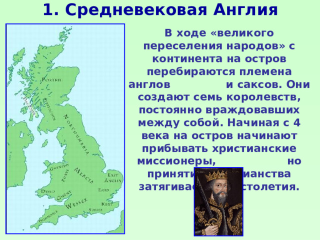 1. Средневековая Англия В ходе «великого переселения народов» с континента на остров перебираются племена англов и саксов. Они создают семь королевств, постоянно враждовавших между собой. Начиная с 4 века на остров начинают прибывать христианские миссионеры, но принятие христианства затягивается на столетия. 