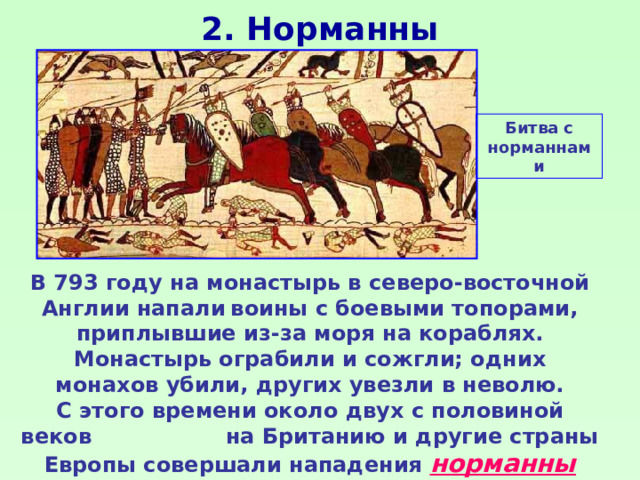 2. Норманны Битва с норманнами В 793 году на монастырь в северо-восточной Англии напали  воины с боевыми топорами, приплывшие из-за моря на кораблях. Монастырь ограбили и сожгли; одних монахов убили, других увезли в неволю. С этого времени около двух с половиной веков на Британию и другие страны Европы совершали нападения норманны («люди севера») - северные германцы: норвежцы, шведы, датчане. 