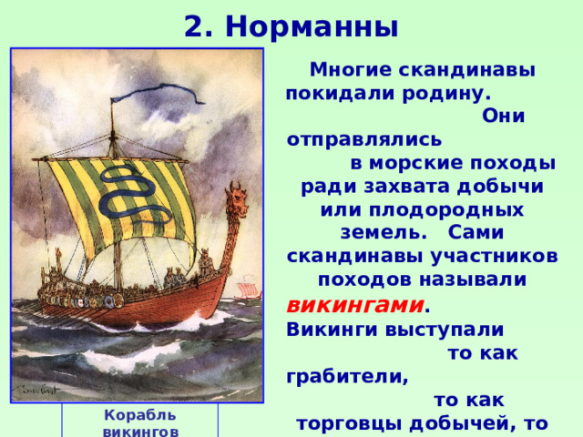 2. Норманны Многие скандинавы покидали родину. Они отправлялись в морские походы ради захвата добычи или плодородных земель. Сами скандинавы участников походов называли викингами . Викинги выступали то как грабители, то как торговцы добычей, то как завоеватели или мирные переселенцы. Корабль викингов 