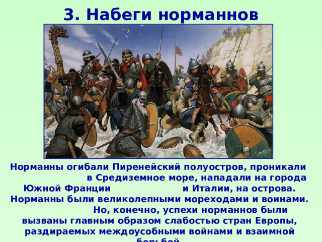 3. Набеги норманнов Норманны огибали Пиренейский полуостров, проникали в Средиземное море, нападали на города Южной Франции и Италии, на острова. Норманны были великолепными мореходами и воинами. Но, конечно, успехи норманнов были вызваны главным образом слабостью стран Европы, раздираемых междоусобными войнами и взаимной борьбой. 
