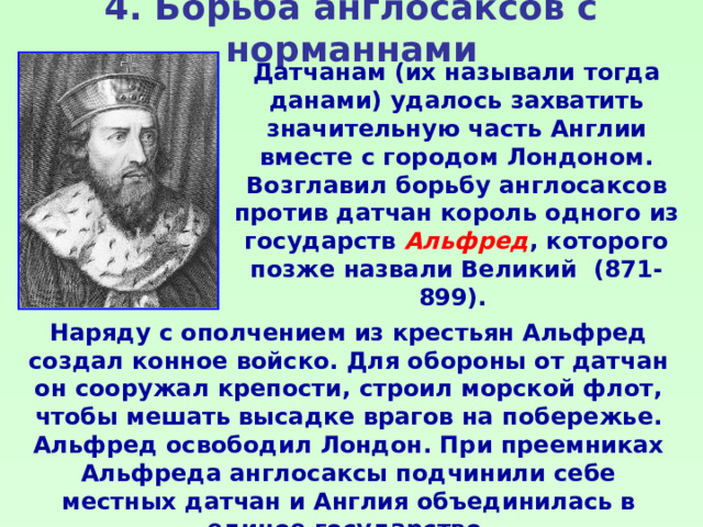 4. Борьба англосаксов с норманнами Датчанам (их называли тогда данами) удалось захватить значительную часть Англии вместе с городом Лондоном. Возглавил борьбу англосаксов против датчан король одного из государств Альфред , которого позже назвали Великий (871-899). Наряду с ополчением из крестьян Альфред создал конное войско. Для обороны от датчан он сооружал крепости, строил морской флот, чтобы мешать высадке врагов на побережье. Альфред освободил Лондон. При преемниках Альфреда англосаксы подчинили себе местных датчан и Англия объединилась в единое государство. 