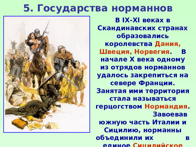 5. Государства норманнов В IX-XI веках в Скандинавских странах образовались королевства Дания, Швеция, Норвегия . В начале X века одному из отрядов норманнов удалось закрепиться на севере Франции. Занятая ими территория стала называться герцогством Нормандия . Завоевав южную часть Италии и Сицилию, норманны объединили их в единое Сицилийское королевство . 