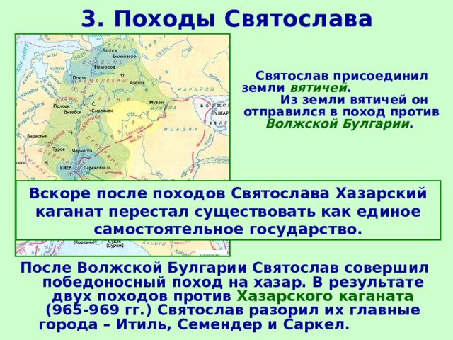 3. Походы Святослава  Святослав присоединил земли вятичей . Из земли вятичей он отправился в поход против Волжской Булгарии . Вскоре после походов Святослава Хазарский каганат перестал существовать как единое самостоятельное государство. После Волжской Булгарии Святослав совершил победоносный поход на хазар. В результате двух походов против Хазарского каганата (965-969 гг.) Святослав разорил их главные города – Итиль, Семендер и Саркел. 
