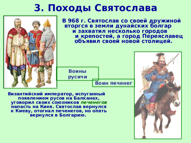 3. Походы Святослава В 968 г. Святослав со своей дружиной вторгся в земли дунайских болгар и захватил несколько городов и крепостей, а город Переяславец объявил своей новой столицей. Воины русичи Воин печенег Византийский император, испуганный появлением русов на Балканах, уговорил своих союзников печенегов напасть на Киев. Святослав вернулся к Киеву, отогнал печенегов, но опять вернулся в Болгарию. 