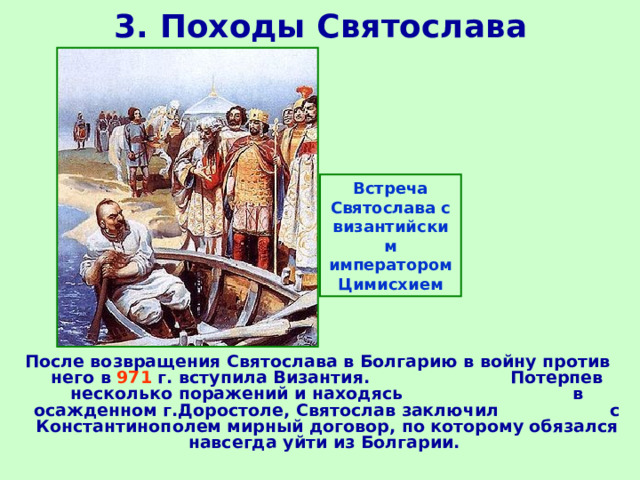 3. Походы Святослава Встреча Святослава с византийским императором Цимисхием После возвращения Святослава в Болгарию в войну против него в 971 г. вступила Византия. Потерпев несколько поражений и находясь в осажденном г.Доростоле, Святослав заключил с Константинополем мирный договор, по которому обязался навсегда уйти из Болгарии. 