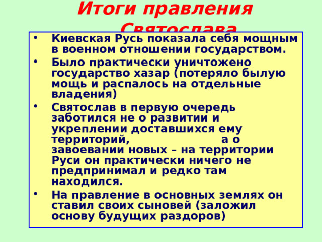 Итоги правления Святослава Киевская Русь показала себя мощным в военном отношении государством. Было практически уничтожено государство хазар (потеряло былую мощь и распалось на отдельные владения) Святослав в первую очередь заботился не о развитии и укреплении доставшихся ему территорий, а о завоевании новых – на территории Руси он практически ничего не предпринимал и редко там находился. На правление в основных землях он ставил своих сыновей (заложил основу будущих раздоров) 