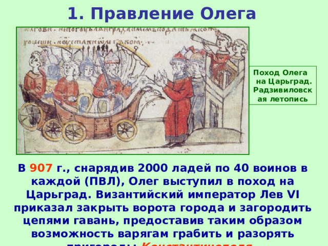1. Правление Олега Поход Олега на Царьград. Радзивиловская летопись В 907 г., снарядив 2000 ладей по 40 воинов в каждой (ПВЛ), Олег выступил в поход на Царьград. Византийский император Лев VI приказал закрыть ворота города и загородить цепями гавань, предоставив таким образом возможность варягам грабить и разорять пригороды Константинополя . 