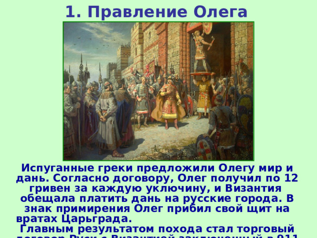 1. Правление Олега Испуганные греки предложили Олегу мир и дань. Согласно договору, Олег получил по 12 гривен за каждую уключину, и Византия обещала платить дань на русские города. В знак примирения Олег прибил свой щит на вратах Царьграда. Главным результатом похода стал торговый договор Руси с Византией заключенный в 911 г. 