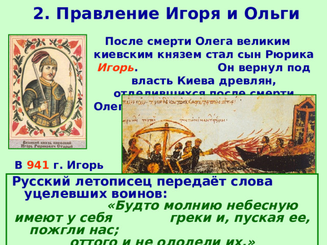 2. Правление Игоря и Ольги После смерти Олега великим киевским князем стал сын Рюрика Игорь . Он вернул под власть Киева древлян, отделившихся после смерти Олега.  В 941 г. Игорь предпринял поход на Царьград. Русский летописец передаёт слова уцелевших воинов: «Будто молнию небесную имеют у себя греки и, пуская ее, пожгли нас; оттого и не одолели их.» Византийцы сожгли ладьи Игоря «греческим огнем», большинство воинов погибло, оставшиеся в живых вернулись домой. Поход закончился неудачей. 