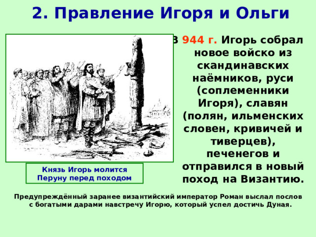 2. Правление Игоря и Ольги В 944 г. Игорь собрал новое войско из скандинавских наёмников, руси (соплеменники Игоря), славян (полян, ильменских словен, кривичей и тиверцев), печенегов и отправился в новый поход на Византию.  Князь Игорь молится Перуну перед походом Предупреждённый заранее византийский император Роман выслал послов с богатыми дарами навстречу Игорю, который успел достичь Дуная.   