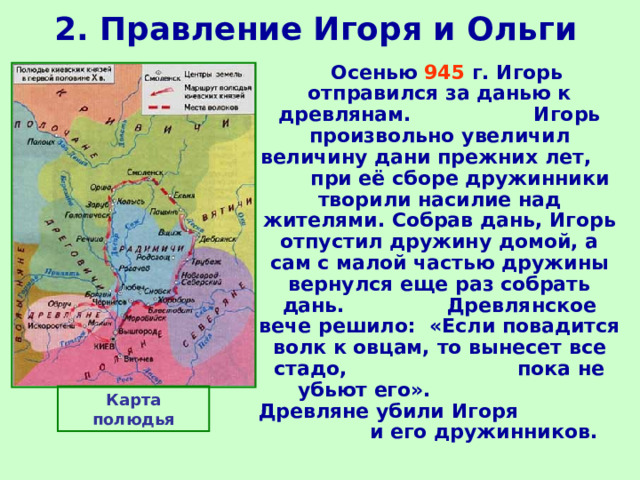 2. Правление Игоря и Ольги  Осенью 945 г. Игорь отправился за данью к древлянам. Игорь произвольно увеличил величину дани прежних лет, при её сборе дружинники творили насилие над жителями. Собрав дань, Игорь отпустил дружину домой, а сам с малой частью дружины вернулся еще раз собрать дань. Древлянское вече решило: «Если повадится волк к овцам, то вынесет все стадо, пока не убьют его». Древляне убили Игоря и его дружинников. Карта полюдья 