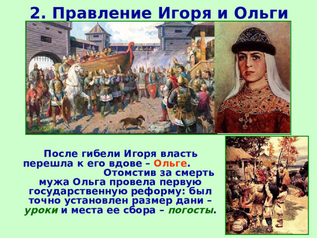 2. Правление Игоря и Ольги  После гибели Игоря власть перешла к его вдове – Ольге . Отомстив за смерть мужа Ольга провела первую государственную реформу: был точно установлен размер дани – уроки и места ее сбора – погосты . 