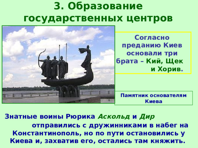 3. Образование государственных центров Согласно преданию Киев основали три брата – Кий, Щек и Хорив . Памятник основателям Киева  Знатные воины Рюрика Аскольд и Дир отправились с дружинниками в набег на Константинополь, но по пути остановились у Киева и, захватив его, остались там княжить. 