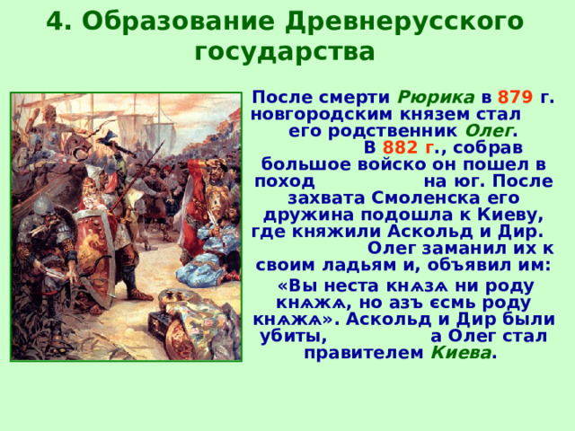 4. Образование Древнерусского государства  После смерти  Рюрика  в  879 г. новгородским князем стал его родственник  Олег .  В  882 г ., собрав большое войско он пошел в поход на юг. После захвата Смоленска его дружина подошла к Киеву, где княжили Аскольд и Дир.  Олег заманил их к своим ладьям и, объявил им:  «Вы неста кнѧзѧ ни роду кнѧжѧ, но азъ єсмь роду кнѧжѧ». Аскольд и Дир были убиты, а Олег стал правителем Киева .  