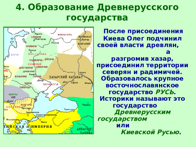 4. Образование Древнерусского государства  После присоединения Киева Олег подчинил своей власти древлян, а разгромив хазар, присоединил территории северян и радимичей.  Образовалось крупное восточнославянское государство  РУСЬ .  Историки называют это государство Древнерусским государством или Киевской Русью . 