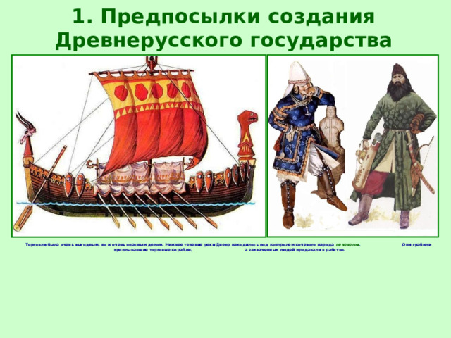1. Предпосылки создания Древнерусского государства Торговля была очень выгодным, но и очень опасным делом. Нижнее течение реки Днепр находилось под контролем кочевого народа печенегов . Они грабили проплывавшие торговые корабли, а захваченных людей продавали в рабство. 