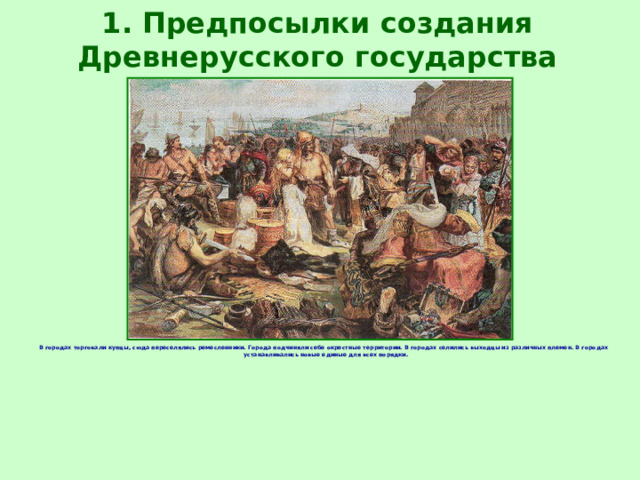 1. Предпосылки создания Древнерусского государства В городах торговали купцы, сюда переселялись ремесленники. Города подчиняли себе окрестные территории. В городах селились выходцы из различных племен. В городах устанавливались новые единые для всех порядки. 