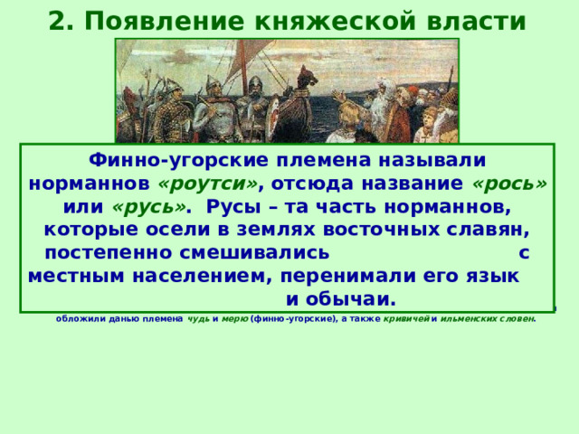 2. Появление княжеской власти Финно-угорские племена называли норманнов «роутси» , отсюда название «рось» или «русь» . Русы – та часть норманнов, которые осели в землях восточных славян, постепенно смешивались с местным населением, перенимали его язык и обычаи. Историки имеют различные точки зрения о появлении княжеской власти у славян. В 8-9 веках норманны совершали набеги на страны Европы. Они вторглись на северо-западную территорию восточных славян и обложили данью племена чудь и мерю (финно-угорские), а также кривичей и ильменских словен . 