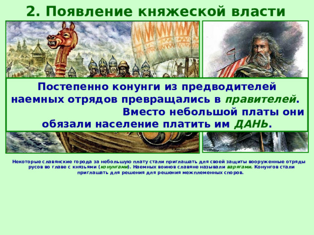2. Появление княжеской власти Постепенно конунги из предводителей наемных отрядов превращались в правителей . Вместо небольшой платы они обязали население платить им ДАНЬ . Некоторые славянские города за небольшую плату стали приглашать для своей защиты вооруженные отряды русов во главе с князьями ( конунгами ). Наемных воинов славяне называли варягами. Конунгов стали приглашать для решения для решения межплеменных споров. 