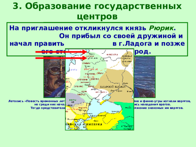 3. Образование государственных центров На приглашение откликнулся князь Рюрик . Он прибыл со своей дружиной и начал править в г.Ладога и позже его столицей стал Новгород.  Летопись «Повесть временных лет» сообщает, что в 862 г. славяне и финно-угры изгнали варягов, но среди них начались раздоры и столкновения, возобновились нападения врагов. Тогда представители племен на вече решили пригласить на княжение знакомых им варягов. 
