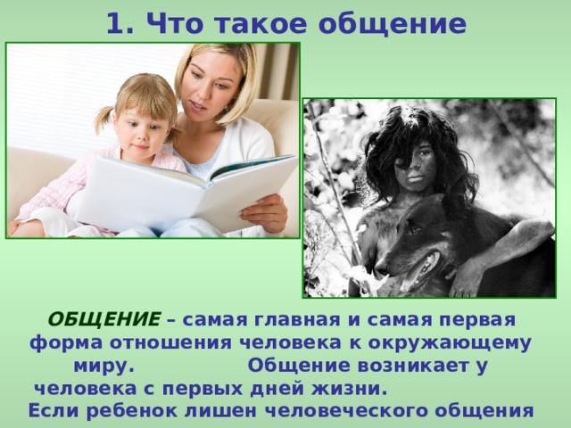 1. Что такое общение ОБЩЕНИЕ – самая главная и самая первая форма отношения человека к окружающему миру. Общение возникает у человека с первых дней жизни. Если ребенок лишен человеческого общения – он не сможет развиваться как человек.  