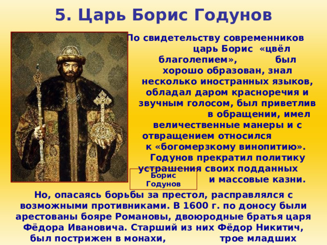 5. Царь Борис Годунов По свидетельству современников царь Борис «цвёл благолепием», был хорошо образован, знал несколько иностранных языков, обладал даром красноречия и звучным голосом, был приветлив в обращении, имел величественные манеры и с отвращением относился к «богомерзкому винопитию». Годунов прекратил политику устрашения своих подданных и массовые казни. Борис Годунов Но, опасаясь борьбы за престол, расправлялся с возможными противниками. В 1600 г. по доносу были арестованы бояре Романовы, двоюродные братья царя Фёдора Ивановича. Старший из них Фёдор Никитич, был пострижен в монахи, трое младших умерли в ссылке. 
